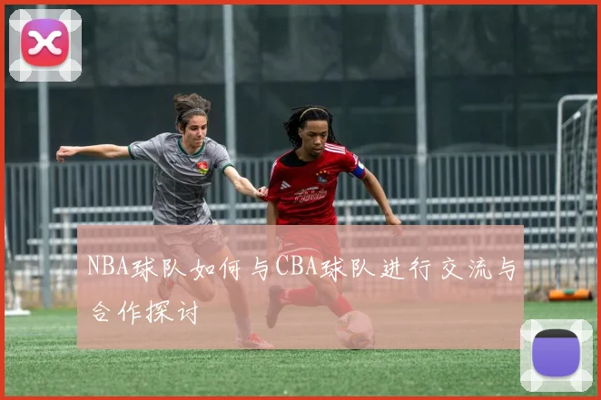 NBA球队如何与CBA球队进行交流与合作探讨