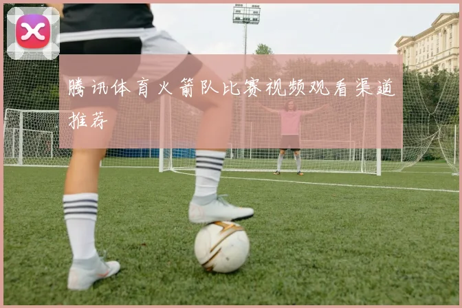 腾讯体育火箭队比赛视频观看渠道推荐