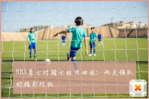 NBA勇士对骑士经典回放：两支强队的精彩对抗